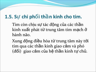 1.5. Sự chi phố i thầ n kinh cho tim.
   Tim còn chịu sự tác động của các thần
   kinh xuất phát từ trung tâm tim mạch ở
   hành não.
   Xung động điều hòa từ trung tâm này tới
   tim qua các thần kinh giao cảm và phó
   (đối) giao cảm của hệ thần kinh tự chủ.
 