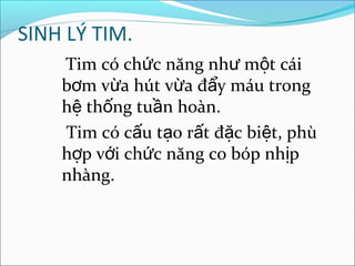 SINH LÝ TIM.
    Tim có chức năng như một cái
    bơm vừa hút vừa đẩy máu trong
    hệ thống tuần hoàn.
    Tim có cấu tạo rất đặc biệt, phù
    hợp với chức năng co bóp nhịp
    nhàng.
 