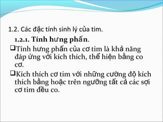 1.2. Các đặc tính sinh lý của tim.
  1.2.1. Tính hư ng phấ n.
Tính hưng phấn của cơ tim là khả năng
  đáp ứng với kích thích, thể hiện bằng co
  cơ.
Kích thích cơ tim với những cường độ kích
  thích bằng hoặc trên ngưỡng tất cả các sợi
  cơ tim đều co.
 