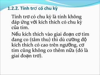 1.2.2. Tính trơ có chu kỳ
 Tính trơ có chu kỳ là tính không
 đáp ứng với kích thích có chu kỳ
 của tim.
 Nếu kích thích vào giai đoạn cơ tim
 đang co (tâm thu) thì dù cường độ
 kích thích có cao trên ngưỡng, cơ
 tim cũng không co thêm nữa (đó là
 giai đoạn trơ).
 