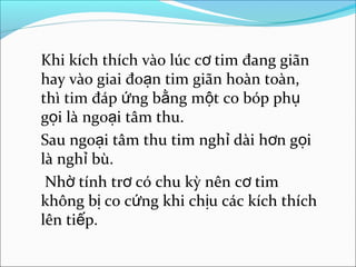 Khi kích thích vào lúc cơ tim đang giãn
hay vào giai đoạn tim giãn hoàn toàn,
thì tim đáp ứng bằng một co bóp phụ
gọi là ngoại tâm thu.
Sau ngoại tâm thu tim nghỉ dài hơn gọi
là nghỉ bù.
 Nhờ tính trơ có chu kỳ nên cơ tim
không bị co cứng khi chịu các kích thích
lên tiếp.
 