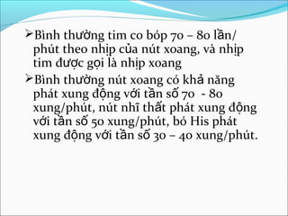 Bình thường tim co bóp 70 – 80 lần/
 phút theo nhịp của nút xoang, và nhịp
 tim được gọi là nhịp xoang
Bình thường nút xoang có khả năng
 phát xung động với tần số 70 - 80
 xung/phút, nút nhĩ thất phát xung động
 với tần số 50 xung/phút, bó His phát
 xung động với tần số 30 – 40 xung/phút.
 