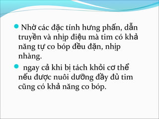 Nhờ các đặc tính hưng phấn, dẫn
 truyền và nhịp điệu mà tim có khả
 năng tự co bóp đều đặn, nhịp
 nhàng.
 ngay cả khi bị tách khỏi cơ thể
 nếu được nuôi dưỡng đầy đủ tim
 cũng có khả năng co bóp.
 