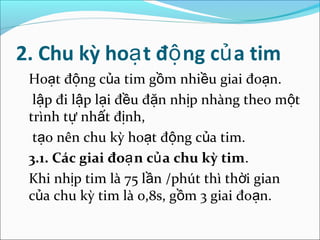 2. Chu kỳ hoạ t độ ng củ a tim
 Hoạt động của tim gồm nhiều giai đoạn.
  lập đi lập lại đều đặn nhịp nhàng theo một
 trình tự nhất định,
  tạo nên chu kỳ hoạt động của tim.
 3.1. Các giai đoạ n củ a chu kỳ tim.
 Khi nhịp tim là 75 lần /phút thì thời gian
 của chu kỳ tim là 0,8s, gồm 3 giai đoạn.
 