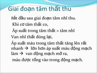 Giai đoạn tâm thất thu
 Bắt đầu sau giai đoạn tâm nhĩ thu.
  Khi cơ tâm thất co,
  Áp suất trong tâm thất > tâm nhĩ
 Van nhĩ thất đóng lại,
 Áp suất máu trong tâm thất tăng lên rất
 nhanh  lớn hơn áp suất máu động mạch
 làm  van động mạch mở ra,
  máu được tống vào trong động mạch.
 