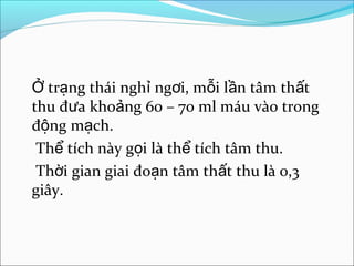 Ở trạng thái nghỉ ngơi, mỗi lần tâm thất
thu đưa khoảng 60 – 70 ml máu vào trong
động mạch.
 Thể tích này gọi là thể tích tâm thu.
 Thời gian giai đoạn tâm thất thu là 0,3
giây.
 