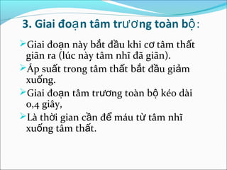 3. Giai đoạ n tâm trươ ng toàn bộ:
Giai đoạn này bắt đầu khi cơ tâm thất
 giãn ra (lúc này tâm nhĩ đã giãn).
Áp suất trong tâm thất bắt đầu giảm
 xuống.
Giai đoạn tâm trương toàn bộ kéo dài
 0,4 giây,
Là thời gian cần để máu từ tâm nhĩ
 xuống tâm thất.
 