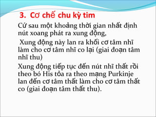 3. Cơ chế chu kỳ tim
Cứ sau một khoảng thời gian nhất định
nút xoang phát ra xung động,
 Xung động này lan ra khối cơ tâm nhĩ
làm cho cơ tâm nhĩ co lại (giai đoạn tâm
nhĩ thu)
Xung động tiếp tục đến nút nhĩ thất rồi
theo bó His tỏa ra theo mạng Purkinje
lan đến cơ tâm thất làm cho cơ tâm thất
co (giai đoạn tâm thất thu).
 
