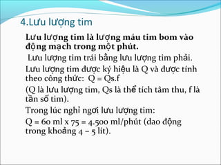 4.Lưu lượng tim
 Lư u lượ ng tim là lượ ng máu tim bom vào
 độ ng mạ ch trong mộ t phút.
  Lưu lượng tim trái bằng lưu lượng tim phải.
 Lưu lượng tim được ký hiệu là Q và được tính
 theo công thức: Q = Qs.f
 (Q là lưu lượng tim, Qs là thể tích tâm thu, f là
 tần số tim).
 Trong lúc nghỉ ngơi lưu lượng tim:
 Q = 60 ml x 75 = 4.500 ml/phút (dao động
 trong khoảng 4 – 5 lít).
 
