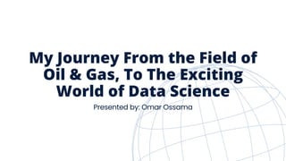 My Journey From the Field of
Oil & Gas, To The Exciting
World of Data Science
Presented by: Omar Ossama
 