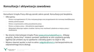 Konsultacja i aktywizacja zawodowa
Konsultanci Urzędu Pracy oferują szeroki zakres porad. Konsultacja jest bezpłatna.
• Oferujemy:
› Pomoc w przygotowaniu CV, listu motywacyjnego oraz przygotowanie do rozmowy kwalifikacyjnej
› Ankiety zainteresowań
› Pomoc w wyznaczaniu celów poszukiwania pracy
› Pomoc w miejscu pracy - Zatrudnienia wspomagane
› Wskazówki dotyczące wyboru studiów i kariery oraz możliwość szkolenia w miejscu pracy i
studiowania
• Na stronie internetowej Urzędu Pracy www.vinnumalastofnun.is , klikając
przyćisk „Panta tíma” możesz zamówić spotkanie w celu uzyskania porady
ogólnej lub umówić się na spotkanie z doradcą (patrz na slajd nr 34).
• Możesz również wysłać e-mail na adres radgjafar@vmst.is lub bezpośrednio do
odpowiedniego biura obsługi.
 