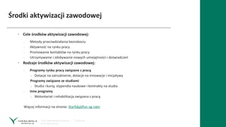 Środki aktywizacji zawodowej
• Cele środków aktywizacji zawodowej:
› Metody przeciwdziałania bezrobociu
› Aktywność na rynku pracy
› Promowanie kontaktów na rynku pracy
› Utrzymywanie i zdobywanie nowych umiejętności i doświadczeń
• Rodzaje środków aktywizacji zawodowej:
› Programy rynku pracy związane z pracą
» Dotacje na zatrudnienie, dotacje na innowacje i inicjatywy
Programy związane ze studiami
» Studia i kursy, stypendia naukowe i kontrakty na studia
› Inne programy
» Wolontariat i rehabilitacja związana z pracą
Więcej informacji na stronie: Starfsþjálfun og nám
 