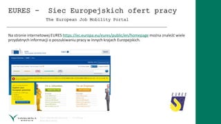 EURES - Siec Europejskich ofert pracy
The European Job Mobility Portal
Na stronie internetowej EURES https://ec.europa.eu/eures/public/en/homepage można znaleźć wiele
przydatnych informacji o poszukiwaniu pracy w innych krajach Europejskich.
 