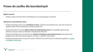 Prawo do zasiłku dla bezrobotnych
Ogólne warunki
• Osoby w wieku od 18 do 70 lat zameldowane oraz przebywające na Islandii.
Aktywność w poszukiwaniu pracy
• Osoba poszukująca pracy musi przebywać w kraju i aktywnie poszukiwać pracy, aby mieć prawo do
wypłaty zasiłku dla bezrobotnych w zarejestrowane dni.
• Osoba bezrobotna musi być ogólnie zdolna do wykonywania pracy. W przypadku ograniczonej
zdolności do pracy należy przedstawić zaświadczenie lekarskie.
• Osoba poszukująca pracy w Islandii musi wykazać inicjatywę w poszukiwaniu pracy i być gotowa do
podjęcia pracy, która jest płatna zgodnie z prawem i układami zbiorowymi.
• Osoby poszukujące pracy muszą mieć wolę i zdolność do uczestniczenia w aktywizacji zgodnie z ustawą
o środkach rynku pracy.
 