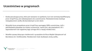 Uczestnictwo w programach
• Osoba poszukująca pracy, która jest wezwana na spotkanie, kurs lub rozmowę kwalifikacyjną
przez Urząd Pracy, jest zobawiązowana do uczestniczenia. Niestawiennictwo skutkuje
niewypłaceniem zasiłku dla bezrobotnych za ten dzień.
• Wszystkie kursy prowadzone przez Urząd Pracy wymagają 100% uczestnictwa. Jeśli z
jakichkolwiek powodów nie możesz uczestniczyć, ważne jest, aby powiadomić UP z
wyprzedzeniem lub najpóźniej tego samego dnia o twojej nieobecności.
• Wszelkie sprawy dotyczące nieobecności są wysyłane do Biura Wypłat Ubezpieczeń od
Bezrobocia (Isl. Greiðslustofa). Nieobecność może skutkować utratą zasiłku.
 
