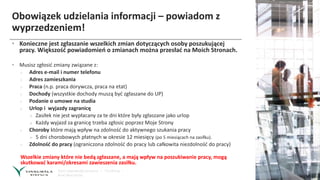 Obowiązek udzielania informacji – powiadom z
wyprzedzeniem!
• Konieczne jest zgłaszanie wszelkich zmian dotyczących osoby poszukującej
pracy. Większość powiadomień o zmianach można przesłać na Moich Stronach.
• Musisz zgłosić zmiany związane z:
› Adres e-mail i numer telefonu
› Adres zamieszkania
› Praca (n.p. praca dorywcza, praca na etat)
› Dochody (wszystkie dochody muszą być zgłaszane do UP)
› Podanie o umowe na studia
› Urlop i wyjazdy zagranicę
» Zasiłek nie jest wypłacany za te dni które były zgłaszane jako urlop
» Każdy wyjazd za granicę trzeba zgłosic poprzez Moje Strony
› Choroby które mają wpływ na zdolność do aktywnego szukania pracy
» 5 dni chorobowych płatnych w okresie 12 miesięcy (po 5 miesiącach na zasiłku).
› Zdolność do pracy (ograniczona zdolność do pracy lub całkowita niezdolność do pracy)
Wszelkie zmiany które nie bedą zgłaszane, a mają wpływ na poszukiwanie pracy, mogą
skutkować karami/okresami zawieszenia zasiłku.
 