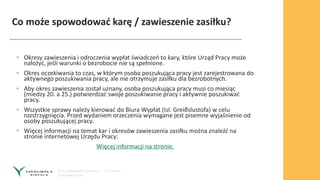 Co może spowodować karę / zawieszenie zasiłku?
• Okresy zawieszenia i odroczenia wypłat świadczeń to kary, które Urząd Pracy może
nałożyć, jeśli warunki o bezrobocie nie są spełnione.
• Okres oczekiwania to czas, w którym osoba poszukująca pracy jest zarejestrowana do
aktywnego poszukiwania pracy, ale nie otrzymuje zasiłku dla bezrobotnych.
• Aby okres zawieszenia został uznany, osoba poszukująca pracy musi co miesiąc
(miedzy 20. a 25.) potwierdzać swoje poszukiwanie pracy i aktywnie poszukiwać
pracy.
• Wszystkie sprawy należy kierować do Biura Wypłat (Isl. Greiðslustofa) w celu
rozstrzygnięcia. Przed wydaniem orzeczenia wymagane jest pisemne wyjaśnienie od
osoby poszukującej pracy.
• Więcej informacji na temat kar i okresów zawieszenia zasiłku można znaleźć na
stronie internetowej Urzędu Pracy:
Więcej informacji na stronie.
 