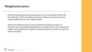 Niezgłoszona praca
• Osoby zarejestrowane jako poszukujące pracy i otrzymujące zasiłek dla
bezrobotnych, które nie zgłoszą dochodu podczas poszukiwania pracy,
mogą spodziewać się kary z tego powodu.
• Każdy, kto podejmie pracę, jako pracownik lub osoba pracująca na
kontrakt, bez uprzedniego powiadomienia Urzędu Pracy, nie ma prawa do
zasiłku dla bezrobotnych, dopóki nie przepracował na Islandii co najmniej
sześciu miesięcy.
 