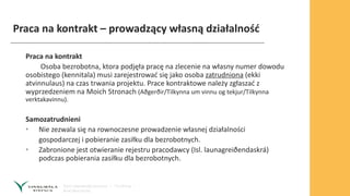 Praca na kontrakt – prowadzący własną działalność
Praca na kontrakt
Osoba bezrobotna, ktora podjęła pracę na zlecenie na własny numer dowodu
osobistego (kennitala) musi zarejestrować się jako osoba zatrudniona (ekki
atvinnulaus) na czas trwania projektu. Prace kontraktowe należy zgłaszać z
wyprzedzeniem na Moich Stronach (Aðgerðir/Tilkynna um vinnu og tekjur/Tilkynna
verktakavinnu).
Samozatrudnieni
• Nie zezwala się na rownoczesne prowadzenie własnej działalności
gospodarczej i pobieranie zasiłku dla bezrobotnych.
• Zabronione jest otwieranie rejestru pracodawcy (Isl. launagreiðendaskrá)
podczas pobierania zasiłku dla bezrobotnych.
 