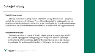 Dotacje i rabaty
Związki zawodowe
oferują różnorodne usługi swoim członkom, którzy stracili pracę i otrzymują
zasiłek dla bezrobotnych z Urzędu Pracy. Osoby bezrobotne mają wybór, czy po
przejściu na zasiłek i złożeniu podania o pracę nadal opłacają składki członkowskie.
Kontynuując opłacanie składek członkowskich, prawa nabyte zostają zachowane.
Dodatek relokacyjny
Dofinansowanie ma zapewnić środki na pokrycie kosztów przeprowadzki
związanych z podjęciem nowej pracy poza miejscem dotychczasowego
zamieszkania. Warunkiem jest potwierdzona umowa o pracę od nowego
pracodawcy. Do wniosku należy dołączyć faktury za poniesione wydatki.
 
