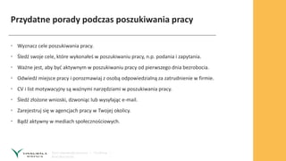 Przydatne porady podczas poszukiwania pracy
• Wyznacz cele poszukiwania pracy.
• Śledź swoje cele, które wykonałeś w poszukiwaniu pracy, n.p. podania i zapytania.
• Ważne jest, aby być aktywnym w poszukiwaniu pracy od pierwszego dnia bezrobocia.
• Odwiedź miejsce pracy i porozmawiaj z osobą odpowiedzialną za zatrudnienie w firmie.
• CV i list motywacyjny są ważnymi narzędziami w poszukiwania pracy.
• Śledź złożone wnioski, dzwoniąc lub wysyłając e-mail.
• Zarejestruj się w agencjach pracy w Twojej okolicy.
• Bądź aktywny w mediach społecznościowych.
 