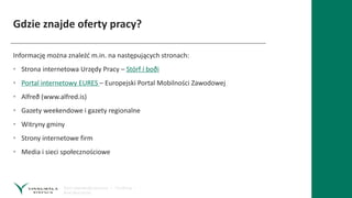 Gdzie znajde oferty pracy?
Informację można znaleźć m.in. na następujących stronach:
• Strona internetowa Urzędy Pracy – Störf í boði
• Portal internetowy EURES – Europejski Portal Mobilności Zawodowej
• Alfreð (www.alfred.is)
• Gazety weekendowe i gazety regionalne
• Witryny gminy
• Strony internetowe firm
• Media i sieci społecznościowe
 