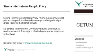 Strona internetowa Urzędu Pracy
Strona internetowa Urzędu Pracy (Vinnumálastofnun) jest
pierwszym punktem kontaktowym przy ubieganiu się o
pracę i zasiłek dla bezrobotnych.
Na stronie internetowej UP www.vinnumalastofnun.is
można znaleźć informacje o ofertach pracy oraz przydatne
wskazówki.
Dowiedz się więcej: www.vinnumalastofnun.is
 