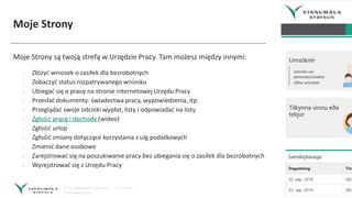 Moje Strony
Moje Strony są twoją strefą w Urzędzie Pracy. Tam możesz między innymi:
› Złóżyć wniosek o zasiłek dla bezrobotnych
› Zobaczyć status rozpatrywanego wniosku
› Ubiegać się o pracę na stronie internetowej Urzędu Pracy
› Przesłać dokumenty: świadectwa pracy, wypowiedzenia, itp.
› Przeglądać swoje odcinki wypłat, listy i odpowiadać na listy
› Zgłośić pracę i dochody (wideo)
› Zgłośić urlop
› Zgłośić zmiany dotyczące korzystania z ulg podatkowych
› Zmienić dane osobowe
› Zarejstrować się na poszukiwanie pracy bez ubiegania się o zasiłek dla bezrobotnych
› Wyrejstrować się z Urzędu Pracy
 