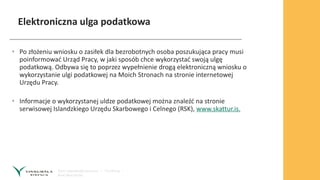 Elektroniczna ulga podatkowa
• Po złożeniu wniosku o zasiłek dla bezrobotnych osoba poszukująca pracy musi
poinformować Urząd Pracy, w jaki sposób chce wykorzystać swoją ulgę
podatkową. Odbywa się to poprzez wypełnienie drogą elektroniczną wniosku o
wykorzystanie ulgi podatkowej na Moich Stronach na stronie internetowej
Urzędu Pracy.
• Informacje o wykorzystanej uldze podatkowej można znaleźć na stronie
serwisowej Islandzkiego Urzędu Skarbowego i Celnego (RSK), www.skattur.is.
 
