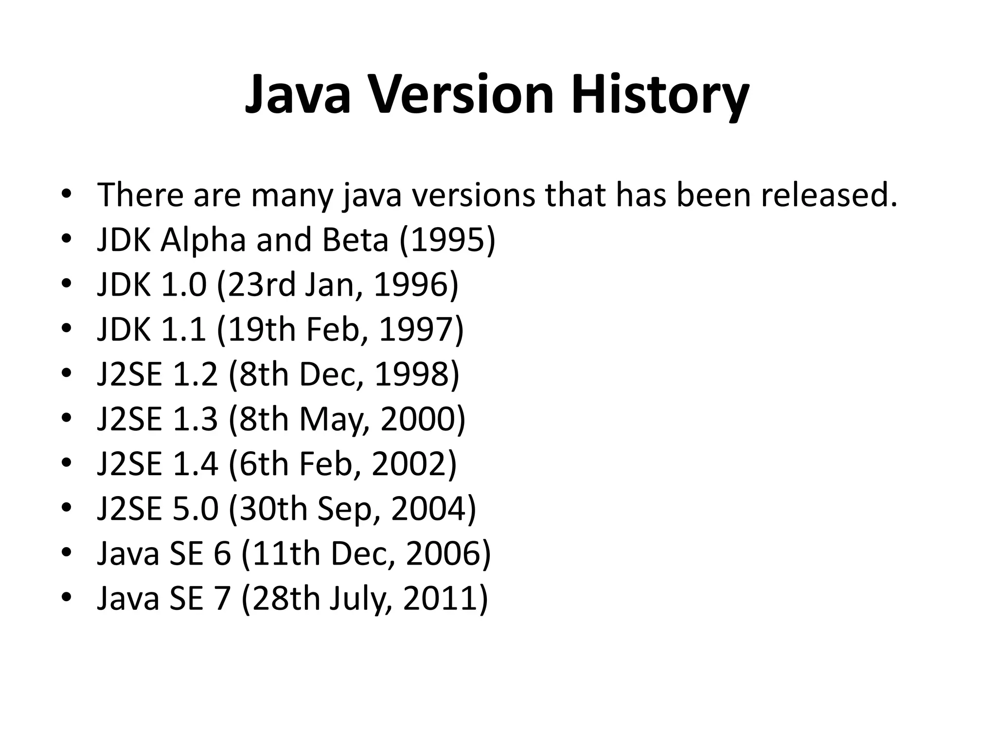 Java Version History
• There are many java versions that has been released.
• JDK Alpha and Beta (1995)
• JDK 1.0 (23rd Jan, 1996)
• JDK 1.1 (19th Feb, 1997)
• J2SE 1.2 (8th Dec, 1998)
• J2SE 1.3 (8th May, 2000)
• J2SE 1.4 (6th Feb, 2002)
• J2SE 5.0 (30th Sep, 2004)
• Java SE 6 (11th Dec, 2006)
• Java SE 7 (28th July, 2011)
 