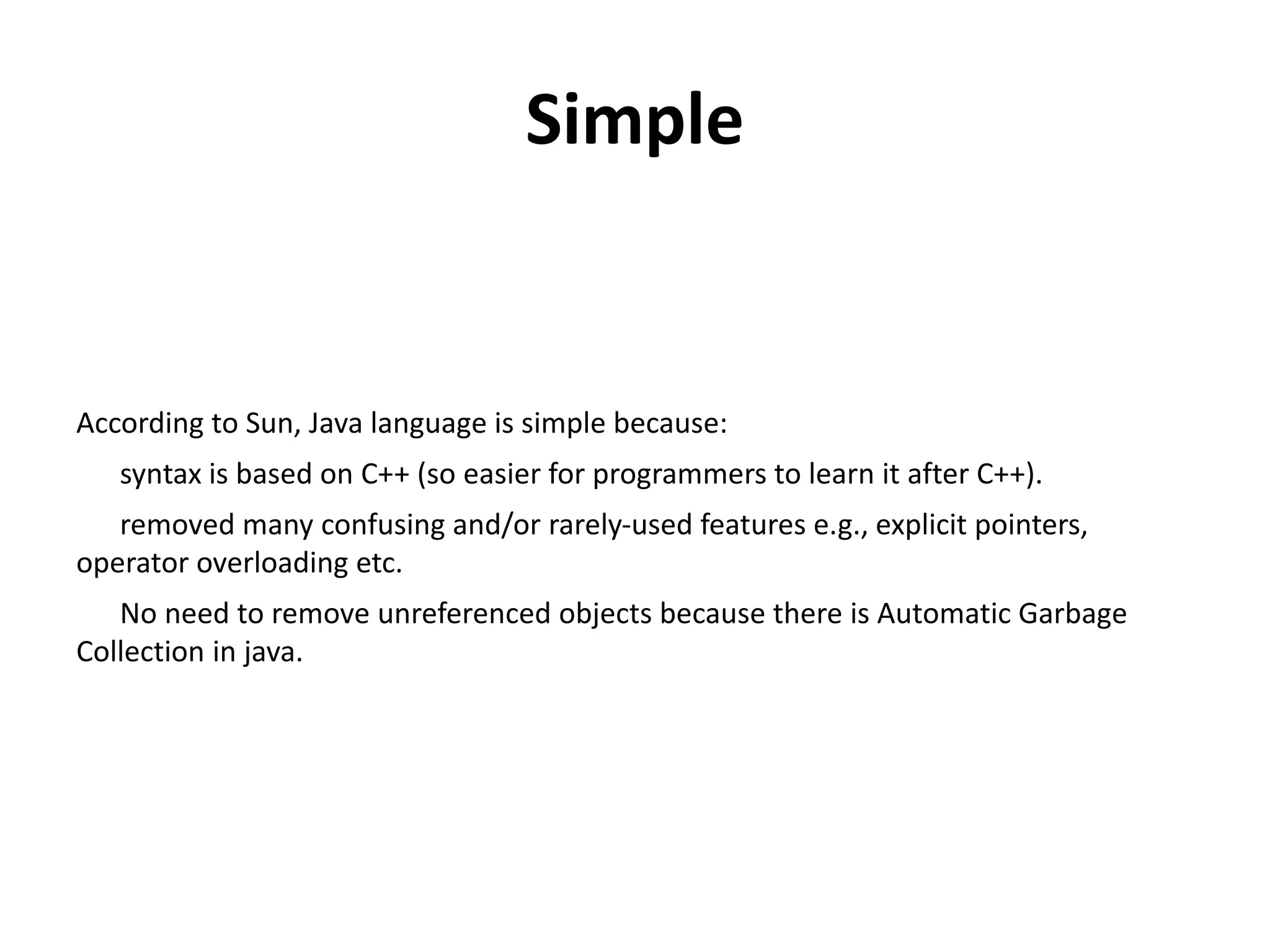 Simple
According to Sun, Java language is simple because:
syntax is based on C++ (so easier for programmers to learn it after C++).
removed many confusing and/or rarely-used features e.g., explicit pointers,
operator overloading etc.
No need to remove unreferenced objects because there is Automatic Garbage
Collection in java.
 