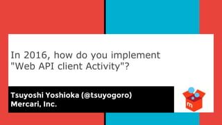 In 2016, how do you implement
"Web API client Activity"?
Tsuyoshi Yoshioka (@tsuyogoro)
Mercari, Inc.
 