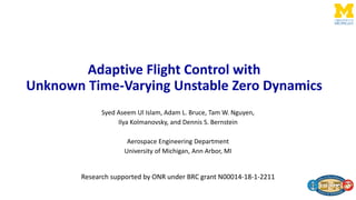 Adaptive Flight Control with
Unknown Time-Varying Unstable Zero Dynamics
Syed Aseem Ul Islam, Adam L. Bruce, Tam W. Nguyen,
Ilya Kolmanovsky, and Dennis S. Bernstein
Aerospace Engineering Department
University of Michigan, Ann Arbor, MI
Research supported by ONR under BRC grant N00014-18-1-2211
 