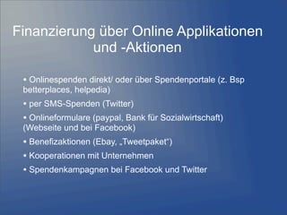 • Onlinespenden direkt/ oder über Spendenportale (z. Bsp
betterplaces, helpedia)
• per SMS-Spenden (Twitter)
• Onlineformulare (paypal, Bank für Sozialwirtschaft)
(Webseite und bei Facebook)
• Benefizaktionen (Ebay, „Tweetpaket“)
• Kooperationen mit Unternehmen
• Spendenkampagnen bei Facebook und Twitter
Finanzierung über Online Applikationen
und -Aktionen
 