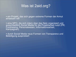 Was ist 2aid.org?
• ein Projekt, das sich gegen extreme Formen der Armut
einsetzen will
• eine NPO, die sich intern über das Netz organisiert und
ausschließlich Social Media für die Projektarbeit nutzt (PR;
Fundraising, Personalwesen, Informationsarbeit,
Kampagnen)
• durch Social Media neue Formen von Transparenz und
Beteiligung ausprobiert
 