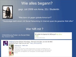 Wie alles begann?
"Heutzutage steht einem mit Social Networking im Internet quasi die gesamte Welt offen"
"Was kann ich gegen globale Armut tun?"
Wer hilft mit ?
Unterstützung finden via Social Web:
Bsp: facebook, twitter
gegr. Juli 2009 von Anna, 22J. Studentin
 
