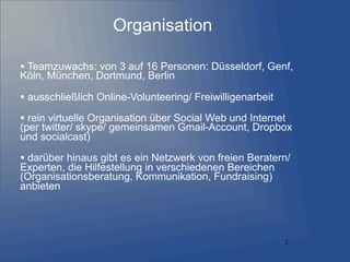 2
• Teamzuwachs: von 3 auf 16 Personen: Düsseldorf, Genf,
Köln, München, Dortmund, Berlin
• ausschließlich Online-Volunteering/ Freiwilligenarbeit
• rein virtuelle Organisation über Social Web und Internet
(per twitter/ skype/ gemeinsamen Gmail-Account, Dropbox
und socialcast)
• darüber hinaus gibt es ein Netzwerk von freien Beratern/
Experten, die Hilfestellung in verschiedenen Bereichen
(Organisationsberatung, Kommunikation, Fundraising)
anbieten
Organisation
 