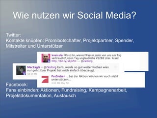 Wie nutzen wir Social Media?
Twitter:
Kontakte knüpfen: Promibotschafter, Projektpartner, Spender,
Mitstreiter und Unterstützer
Facebook:
Fans einbinden: Aktionen, Fundraising, Kampagnenarbeit,
Projektdokumentation, Austausch
 