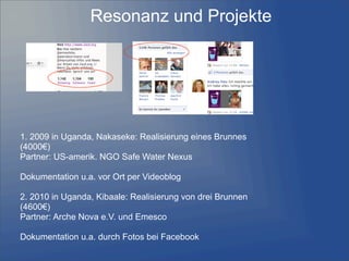 Resonanz und Projekte
1. 2009 in Uganda, Nakaseke: Realisierung eines Brunnes
(4000€)
Partner: US-amerik. NGO Safe Water Nexus
Dokumentation u.a. vor Ort per Videoblog
2. 2010 in Uganda, Kibaale: Realisierung von drei Brunnen
(4600€)
Partner: Arche Nova e.V. und Emesco
Dokumentation u.a. durch Fotos bei Facebook
 