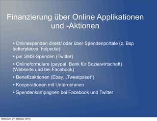 • Onlinespenden direkt/ oder über Spendenportale (z. Bsp
betterplaces, helpedia)
• per SMS-Spenden (Twitter)
• Onlineformulare (paypal, Bank für Sozialwirtschaft)
(Webseite und bei Facebook)
• Benefizaktionen (Ebay, „Tweetpaket“)
• Kooperationen mit Unternehmen
• Spendenkampagnen bei Facebook und Twitter
Finanzierung über Online Applikationen
und -Aktionen
Mittwoch, 27. Oktober 2010
 