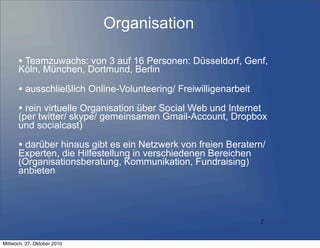 2
• Teamzuwachs: von 3 auf 16 Personen: Düsseldorf, Genf,
Köln, München, Dortmund, Berlin
• ausschließlich Online-Volunteering/ Freiwilligenarbeit
• rein virtuelle Organisation über Social Web und Internet
(per twitter/ skype/ gemeinsamen Gmail-Account, Dropbox
und socialcast)
• darüber hinaus gibt es ein Netzwerk von freien Beratern/
Experten, die Hilfestellung in verschiedenen Bereichen
(Organisationsberatung, Kommunikation, Fundraising)
anbieten
Organisation
Mittwoch, 27. Oktober 2010
 