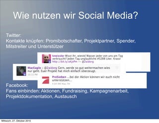 Wie nutzen wir Social Media?
Twitter:
Kontakte knüpfen: Promibotschafter, Projektpartner, Spender,
Mitstreiter und Unterstützer
Facebook:
Fans einbinden: Aktionen, Fundraising, Kampagnenarbeit,
Projektdokumentation, Austausch
Mittwoch, 27. Oktober 2010
 