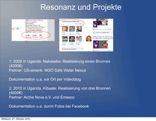 Resonanz und Projekte
1. 2009 in Uganda, Nakaseke: Realisierung eines Brunnes
(4000€)
Partner: US-amerik. NGO Safe Water Nexus
Dokumentation u.a. vor Ort per Videoblog
2. 2010 in Uganda, Kibaale: Realisierung von drei Brunnen
(4600€)
Partner: Arche Nova e.V. und Emesco
Dokumentation u.a. durch Fotos bei Facebook
Mittwoch, 27. Oktober 2010
 