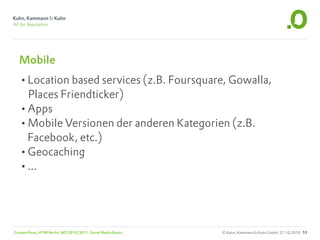 Mobile
  •Location based services (z.B. Foursquare, Gowalla,
   Places Friendticker)
  •Apps
  •Mobile Versionen der anderen Kategorien (z.B.
   Facebook, etc.)
  •Geocaching
  •...



Carsten Rossi, HTW Berlin, WS 2010/2011, Social Media Basics   © Kuhn, Kammann & Kuhn GmbH, 21.10.2010 11
 
