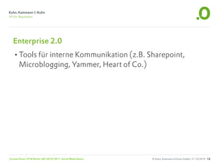 Enterprise 2.0
  •Tools für interne Kommunikation (z.B. Sharepoint,
       Microblogging, Yammer, Heart of Co.)




Carsten Rossi, HTW Berlin, WS 2010/2011, Social Media Basics   © Kuhn, Kammann & Kuhn GmbH, 21.10.2010 12
 