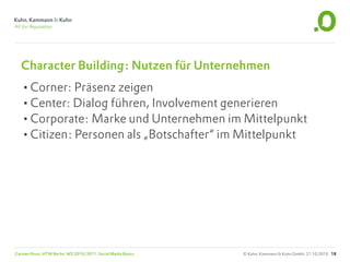 Character Building: Nutzen für Unternehmen
  •Corner: Präsenz zeigen
  •Center: Dialog führen, Involvement generieren
  •Corporate: Marke und Unternehmen im Mittelpunkt
  •Citizen: Personen als „Botschafter“ im Mittelpunkt




Carsten Rossi, HTW Berlin, WS 2010/2011, Social Media Basics   © Kuhn, Kammann & Kuhn GmbH, 21.10.2010 18
 