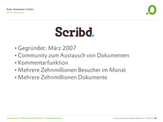 •Gegründet: März 2007
       •Community zum Austausch von Dokumenten
       •Kommentarfunktion
       •Mehrere Zehnmillionen Besucher im Monat
       •Mehrere Zehnmillionen Dokumente




Carsten Rossi, HTW Berlin, WS 2010/2011, Social Media Basics   © Kuhn, Kammann & Kuhn GmbH, 21.10.2010 34
 