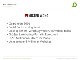 •Gegründet: 2006
       •Social Bookmarkingdienst
       •Links speichern, verschlagworten, verwalten, teilen
       •Größtes Linksharing-Portal in Europa mit
        2,55 Millionen Nutzern im Monat
       •Links zu über 6 Millionen Websites



Carsten Rossi, HTW Berlin, WS 2010/2011, Social Media Basics   © Kuhn, Kammann & Kuhn GmbH, 21.10.2010 37
 