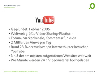 •Gegründet: Februar 2005
       •Weltweit größte Video-Sharing-Plattform
       •Forum, Markenkanäle, Kommentarfunktion
       •2 Milliarden Views pro Tag
       •Rund 23 % der weltweiten Internetnutzer besuchen
        YouTube
       •Nr. 3 der am meisten aufgerufenen Websites weltweit
       •Pro Minute werden 24 h Videomaterial hochgeladen

Carsten Rossi, HTW Berlin, WS 2010/2011, Social Media Basics   © Kuhn, Kammann & Kuhn GmbH, 21.10.2010 40
 
