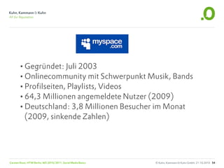 •Gegründet: Juli 2003
       •Onlinecommunity mit Schwerpunkt Musik, Bands
       •Profilseiten, Playlists, Videos
       •64,3 Millionen angemeldete Nutzer (2009)
       •Deutschland: 3,8 Millionen Besucher im Monat
           (2009, sinkende Zahlen)




Carsten Rossi, HTW Berlin, WS 2010/2011, Social Media Basics   © Kuhn, Kammann & Kuhn GmbH, 21.10.2010 54
 